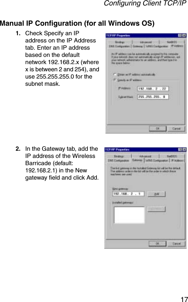 Configuring Client TCP/IP17Manual IP Configuration (for all Windows OS)1. Check Specify an IP address on the IP Address tab. Enter an IP address based on the default network 192.168.2.x (where x is between 2 and 254), and use 255.255.255.0 for the subnet mask.2. In the Gateway tab, add the IP address of the Wireless Barricade (default: 192.168.2.1) in the New gateway field and click Add.