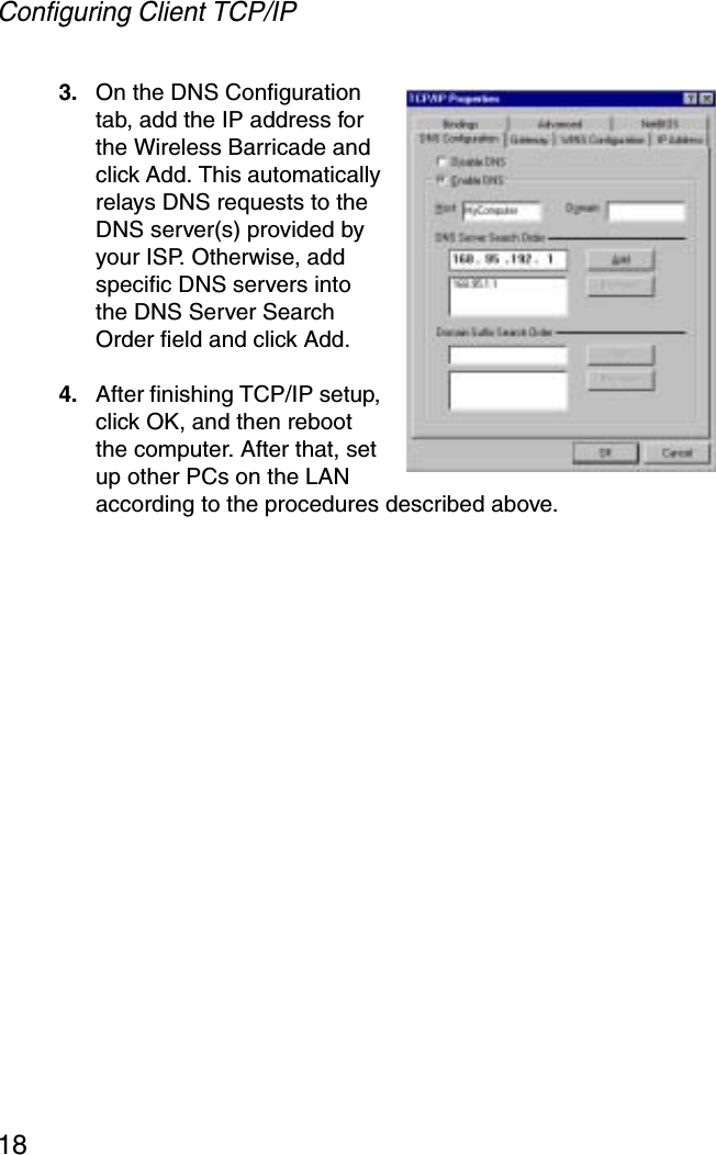 Configuring Client TCP/IP183. On the DNS Configuration tab, add the IP address for the Wireless Barricade and click Add. This automatically relays DNS requests to the DNS server(s) provided by your ISP. Otherwise, add specific DNS servers into the DNS Server Search Order field and click Add.4. After finishing TCP/IP setup, click OK, and then reboot the computer. After that, set up other PCs on the LAN according to the procedures described above.