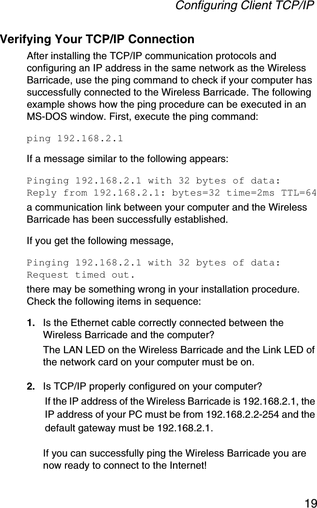 Configuring Client TCP/IP19Verifying Your TCP/IP ConnectionAfter installing the TCP/IP communication protocols and configuring an IP address in the same network as the Wireless Barricade, use the ping command to check if your computer has successfully connected to the Wireless Barricade. The following example shows how the ping procedure can be executed in an MS-DOS window. First, execute the ping command:ping 192.168.2.1If a message similar to the following appears:Pinging 192.168.2.1 with 32 bytes of data:Reply from 192.168.2.1: bytes=32 time=2ms TTL=64a communication link between your computer and the Wireless Barricade has been successfully established. If you get the following message,Pinging 192.168.2.1 with 32 bytes of data:Request timed out.there may be something wrong in your installation procedure. Check the following items in sequence:1. Is the Ethernet cable correctly connected between the Wireless Barricade and the computer?The LAN LED on the Wireless Barricade and the Link LED of the network card on your computer must be on.2. Is TCP/IP properly configured on your computer?If the IP address of the Wireless Barricade is 192.168.2.1, the IP address of your PC must be from 192.168.2.2-254 and the default gateway must be 192.168.2.1.If you can successfully ping the Wireless Barricade you are now ready to connect to the Internet!