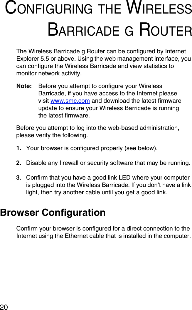 20CONFIGURING THE WIRELESSBARRICADE G ROUTERThe Wireless Barricade g Router can be configured by Internet Explorer 5.5 or above. Using the web management interface, you can configure the Wireless Barricade and view statistics to monitor network activity.Note: Before you attempt to configure your Wireless Barricade, if you have access to the Internet please visit www.smc.com and download the latest firmware update to ensure your Wireless Barricade is running the latest firmware.Before you attempt to log into the web-based administration, please verify the following.1. Your browser is configured properly (see below).2. Disable any firewall or security software that may be running.3. Confirm that you have a good link LED where your computer is plugged into the Wireless Barricade. If you don’t have a link light, then try another cable until you get a good link.Browser ConfigurationConfirm your browser is configured for a direct connection to the Internet using the Ethernet cable that is installed in the computer. 