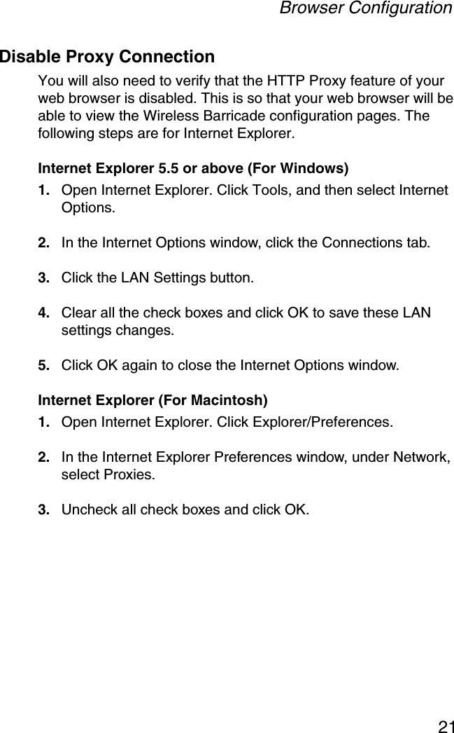 Browser Configuration21Disable Proxy ConnectionYou will also need to verify that the HTTP Proxy feature of your web browser is disabled. This is so that your web browser will be able to view the Wireless Barricade configuration pages. The following steps are for Internet Explorer.Internet Explorer 5.5 or above (For Windows)1. Open Internet Explorer. Click Tools, and then select Internet Options.2. In the Internet Options window, click the Connections tab.3. Click the LAN Settings button.4. Clear all the check boxes and click OK to save these LAN settings changes.5. Click OK again to close the Internet Options window.Internet Explorer (For Macintosh)1. Open Internet Explorer. Click Explorer/Preferences.2. In the Internet Explorer Preferences window, under Network, select Proxies.3. Uncheck all check boxes and click OK.