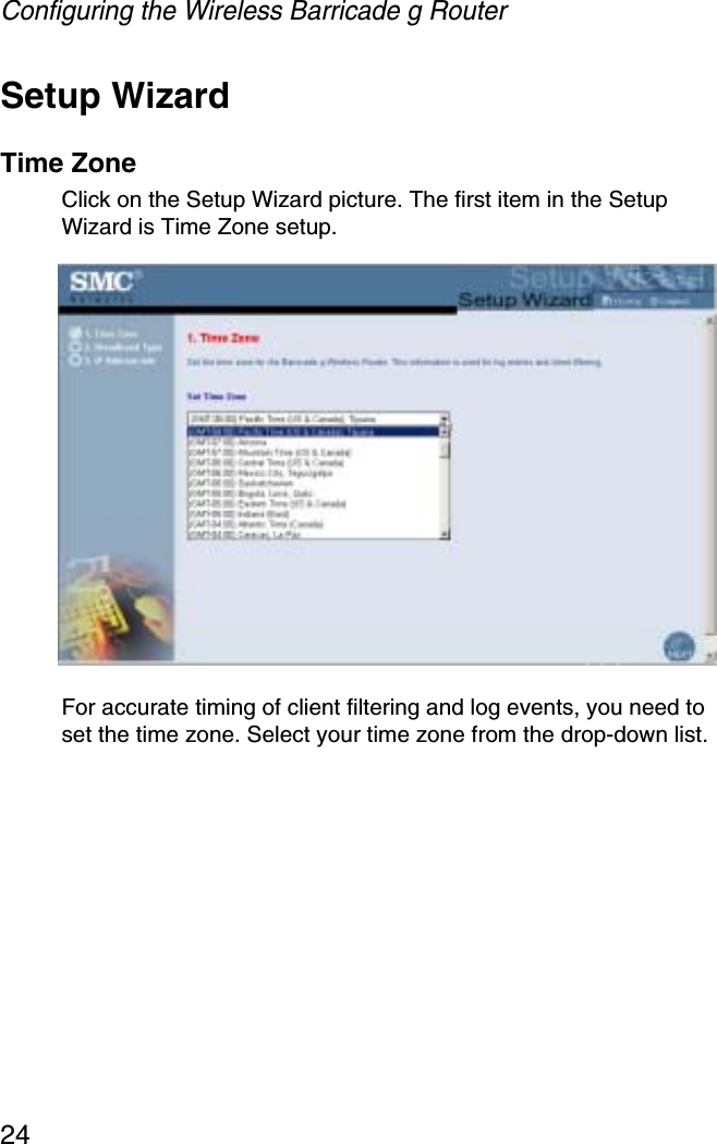 Configuring the Wireless Barricade g Router24Setup WizardTime ZoneClick on the Setup Wizard picture. The first item in the Setup Wizard is Time Zone setup.For accurate timing of client filtering and log events, you need to set the time zone. Select your time zone from the drop-down list. 