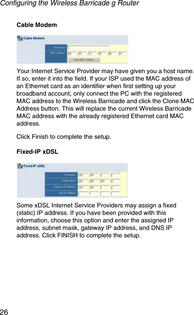 Configuring the Wireless Barricade g Router26Cable ModemYour Internet Service Provider may have given you a host name. If so, enter it into the field. If your ISP used the MAC address of an Ethernet card as an identifier when first setting up your broadband account, only connect the PC with the registered MAC address to the Wireless Barricade and click the Clone MAC Address button. This will replace the current Wireless Barricade MAC address with the already registered Ethernet card MAC address. Click Finish to complete the setup.Fixed-IP xDSLSome xDSL Internet Service Providers may assign a fixed (static) IP address. If you have been provided with this information, choose this option and enter the assigned IP address, subnet mask, gateway IP address, and DNS IP address. Click FINISH to complete the setup.