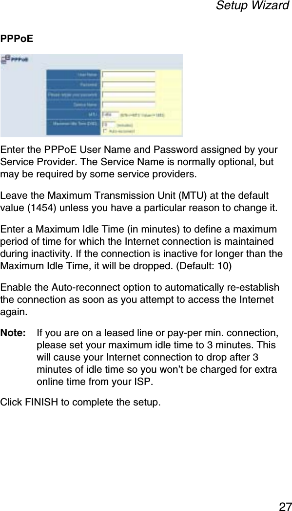 Setup Wizard27PPPoEEnter the PPPoE User Name and Password assigned by your Service Provider. The Service Name is normally optional, but may be required by some service providers. Leave the Maximum Transmission Unit (MTU) at the default value (1454) unless you have a particular reason to change it. Enter a Maximum Idle Time (in minutes) to define a maximum period of time for which the Internet connection is maintained during inactivity. If the connection is inactive for longer than the Maximum Idle Time, it will be dropped. (Default: 10)Enable the Auto-reconnect option to automatically re-establish the connection as soon as you attempt to access the Internet again. Note: If you are on a leased line or pay-per min. connection, please set your maximum idle time to 3 minutes. This will cause your Internet connection to drop after 3 minutes of idle time so you won’t be charged for extra online time from your ISP.Click FINISH to complete the setup.