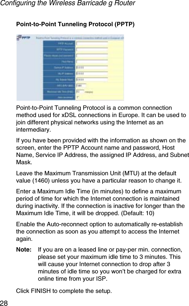 Configuring the Wireless Barricade g Router28Point-to-Point Tunneling Protocol (PPTP)Point-to-Point Tunneling Protocol is a common connection method used for xDSL connections in Europe. It can be used to join different physical networks using the Internet as an intermediary.If you have been provided with the information as shown on the screen, enter the PPTP Account name and password, Host Name, Service IP Address, the assigned IP Address, and Subnet Mask. Leave the Maximum Transmission Unit (MTU) at the default value (1460) unless you have a particular reason to change it.Enter a Maximum Idle Time (in minutes) to define a maximum period of time for which the Internet connection is maintained during inactivity. If the connection is inactive for longer than the Maximum Idle Time, it will be dropped. (Default: 10)Enable the Auto-reconnect option to automatically re-establish the connection as soon as you attempt to access the Internet again. Note: If you are on a leased line or pay-per min. connection, please set your maximum idle time to 3 minutes. This will cause your Internet connection to drop after 3 minutes of idle time so you won’t be charged for extra online time from your ISP.Click FINISH to complete the setup. 