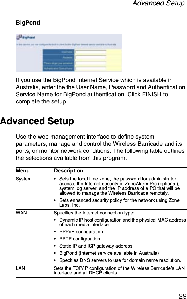 Advanced Setup29BigPondIf you use the BigPond Internet Service which is available in Australia, enter the the User Name, Password and Authentication Service Name for BigPond authentication. Click FINISH to complete the setup.Advanced SetupUse the web management interface to define system parameters, manage and control the Wireless Barricade and its ports, or monitor network conditions. The following table outlines the selections available from this program.Menu DescriptionSystem • Sets the local time zone, the password for administrator access, the Internet security of ZoneAlarm Pro (optional), system log server, and the IP address of a PC that will be allowed to manage the Wireless Barricade remotely.• Sets enhanced security policy for the network using Zone Labs, Inc.WAN Specifies the Internet connection type: • Dynamic IP host configuration and the physical MAC address of each media interface• PPPoE configuration• PPTP configruation• Static IP and ISP gateway address• BigPond (Internet service available in Australia)• Specifies DNS servers to use for domain name resolution.LAN Sets the TCP/IP configuration of the Wireless Barricade’s LAN interface and all DHCP clients.