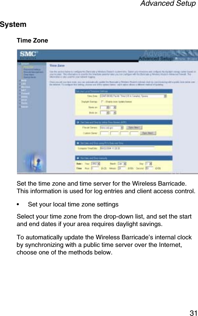 Advanced Setup31SystemTime ZoneSet the time zone and time server for the Wireless Barricade. This information is used for log entries and client access control.•Set your local time zone settingsSelect your time zone from the drop-down list, and set the start and end dates if your area requires daylight savings.To automatically update the Wireless Barricade’s internal clock by synchronizing with a public time server over the Internet, choose one of the methods below.