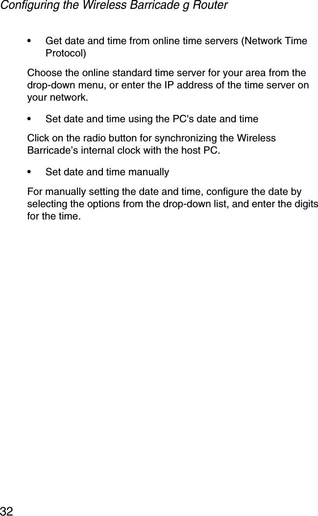 Configuring the Wireless Barricade g Router32•Get date and time from online time servers (Network Time Protocol) Choose the online standard time server for your area from the drop-down menu, or enter the IP address of the time server on your network.•Set date and time using the PC&apos;s date and timeClick on the radio button for synchronizing the Wireless Barricade’s internal clock with the host PC.•Set date and time manually For manually setting the date and time, configure the date by selecting the options from the drop-down list, and enter the digits for the time.