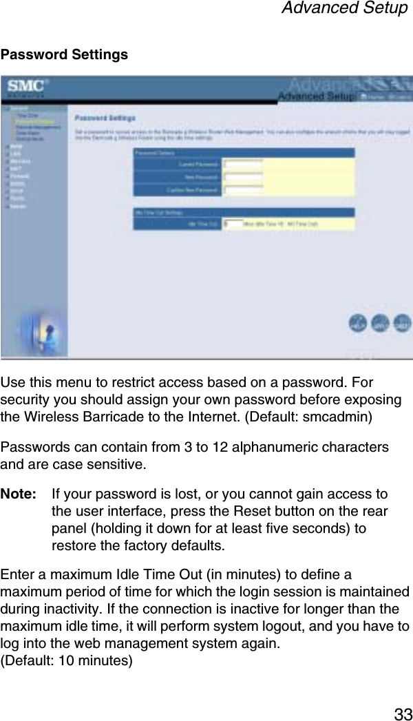 Advanced Setup33Password SettingsUse this menu to restrict access based on a password. For security you should assign your own password before exposing the Wireless Barricade to the Internet. (Default: smcadmin)Passwords can contain from 3 to 12 alphanumeric characters and are case sensitive.Note: If your password is lost, or you cannot gain access to the user interface, press the Reset button on the rear panel (holding it down for at least five seconds) to restore the factory defaults. Enter a maximum Idle Time Out (in minutes) to define a maximum period of time for which the login session is maintained during inactivity. If the connection is inactive for longer than the maximum idle time, it will perform system logout, and you have to log into the web management system again. (Default: 10 minutes)