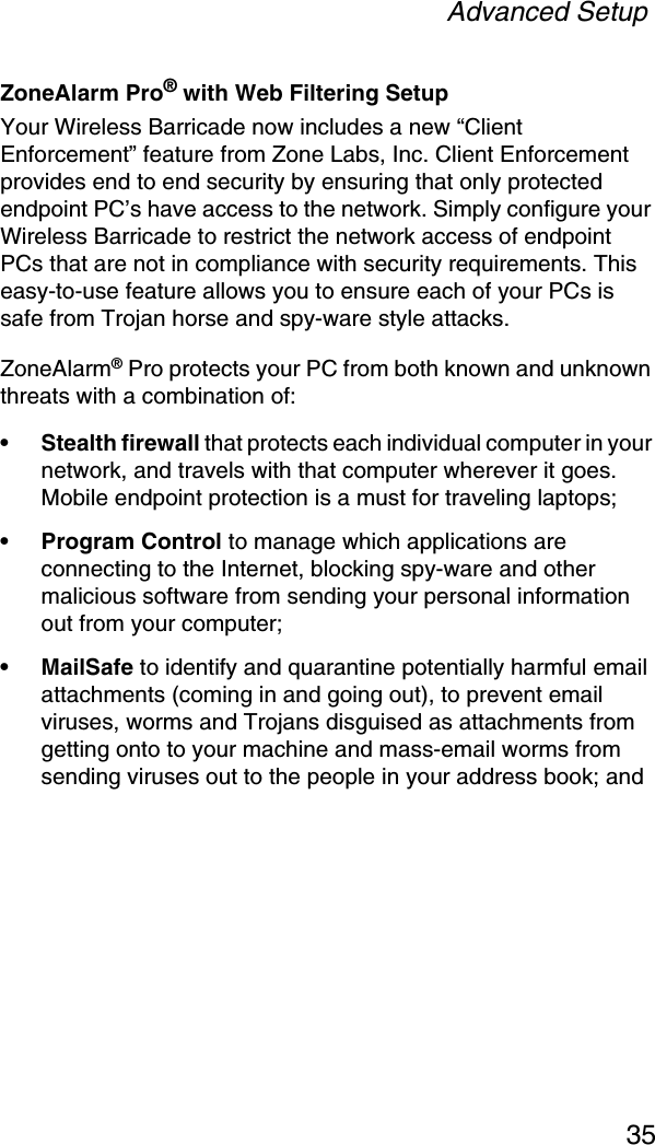 Advanced Setup35ZoneAlarm Pro® with Web Filtering SetupYour Wireless Barricade now includes a new “Client Enforcement” feature from Zone Labs, Inc. Client Enforcement provides end to end security by ensuring that only protected endpoint PC’s have access to the network. Simply configure your Wireless Barricade to restrict the network access of endpoint PCs that are not in compliance with security requirements. This easy-to-use feature allows you to ensure each of your PCs is safe from Trojan horse and spy-ware style attacks.ZoneAlarm® Pro protects your PC from both known and unknown threats with a combination of: • Stealth firewall that protects each individual computer in your network, and travels with that computer wherever it goes. Mobile endpoint protection is a must for traveling laptops; • Program Control to manage which applications are connecting to the Internet, blocking spy-ware and other malicious software from sending your personal information out from your computer; • MailSafe to identify and quarantine potentially harmful email attachments (coming in and going out), to prevent email viruses, worms and Trojans disguised as attachments from getting onto to your machine and mass-email worms from sending viruses out to the people in your address book; and