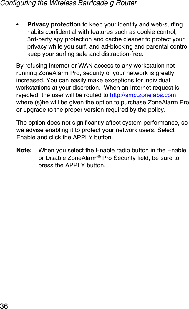 Configuring the Wireless Barricade g Router36• Privacy protection to keep your identity and web-surfing habits confidential with features such as cookie control, 3rd-party spy protection and cache cleaner to protect your privacy while you surf, and ad-blocking and parental control keep your surfing safe and distraction-free.By refusing Internet or WAN access to any workstation not running ZoneAlarm Pro, security of your network is greatly increased. You can easily make exceptions for individual workstations at your discretion.  When an Internet request is rejected, the user will be routed to http://smc.zonelabs.comwhere (s)he will be given the option to purchase ZoneAlarm Pro or upgrade to the proper version required by the policy.The option does not significantly affect system performance, so we advise enabling it to protect your network users. Select Enable and click the APPLY button.Note: When you select the Enable radio button in the Enable or Disable ZoneAlarm® Pro Security field, be sure to press the APPLY button.