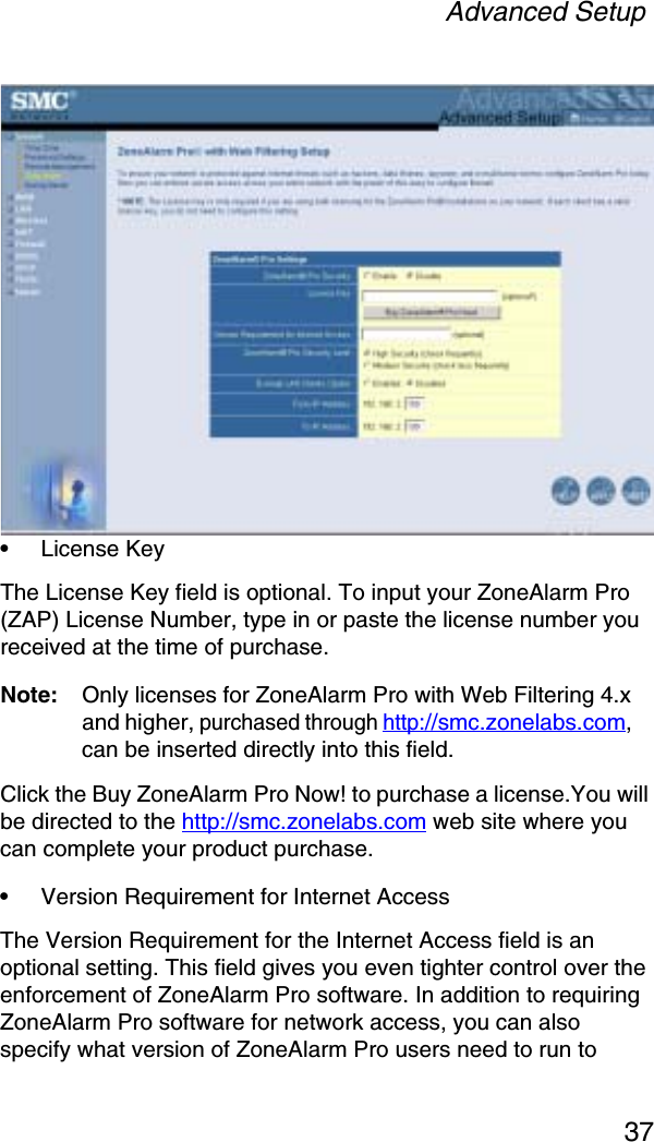 Advanced Setup37•License Key The License Key field is optional. To input your ZoneAlarm Pro (ZAP) License Number, type in or paste the license number you received at the time of purchase.Note: Only licenses for ZoneAlarm Pro with Web Filtering 4.x and higher, purchased through http://smc.zonelabs.com,can be inserted directly into this field.Click the Buy ZoneAlarm Pro Now! to purchase a license.You will be directed to the http://smc.zonelabs.com web site where you can complete your product purchase. •Version Requirement for Internet AccessThe Version Requirement for the Internet Access field is an optional setting. This field gives you even tighter control over the enforcement of ZoneAlarm Pro software. In addition to requiring ZoneAlarm Pro software for network access, you can also specify what version of ZoneAlarm Pro users need to run to 