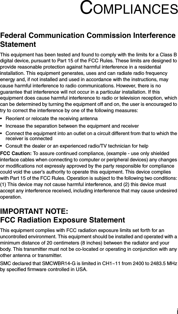 iCOMPLIANCESFederal Communication Commission Interference StatementThis equipment has been tested and found to comply with the limits for a Class B digital device, pursuant to Part 15 of the FCC Rules. These limits are designed to provide reasonable protection against harmful interference in a residential installation. This equipment generates, uses and can radiate radio frequency energy and, if not installed and used in accordance with the instructions, may cause harmful interference to radio communications. However, there is no guarantee that interference will not occur in a particular installation. If this equipment does cause harmful interference to radio or television reception, which can be determined by turning the equipment off and on, the user is encouraged to try to correct the interference by one of the following measures:• Reorient or relocate the receiving antenna• Increase the separation between the equipment and receiver• Connect the equipment into an outlet on a circuit different from that to which the receiver is connected• Consult the dealer or an experienced radio/TV technician for helpFCC Caution: To assure continued compliance, (example - use only shielded interface cables when connecting to computer or peripheral devices) any changes or modifications not expressly approved by the party responsible for compliance could void the user’s authority to operate this equipment. This device complies with Part 15 of the FCC Rules. Operation is subject to the following two conditions: (1) This device may not cause harmful interference, and (2) this device must accept any interference received, including interference that may cause undesired operation.IMPORTANT NOTE:FCC Radiation Exposure StatementThis equipment complies with FCC radiation exposure limits set forth for an uncontrolled environment. This equipment should be installed and operated with a minimum distance of 20 centimeters (8 inches) between the radiator and your body. This transmitter must not be co-located or operating in conjunction with any other antenna or transmitter.SMC declared that SMCWBR14-G is limited in CH1~11 from 2400 to 2483.5 MHz by specified firmware controlled in USA.