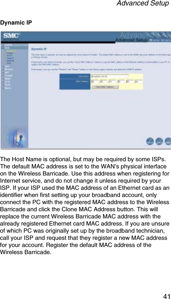 Advanced Setup41Dynamic IPThe Host Name is optional, but may be required by some ISPs. The default MAC address is set to the WAN’s physical interface on the Wireless Barricade. Use this address when registering for Internet service, and do not change it unless required by your ISP. If your ISP used the MAC address of an Ethernet card as an identifier when first setting up your broadband account, only connect the PC with the registered MAC address to the Wireless Barricade and click the Clone MAC Address button. This will replace the current Wireless Barricade MAC address with the already registered Ethernet card MAC address. If you are unsure of which PC was originally set up by the broadband technician, call your ISP and request that they register a new MAC address for your account. Register the default MAC address of the Wireless Barricade.