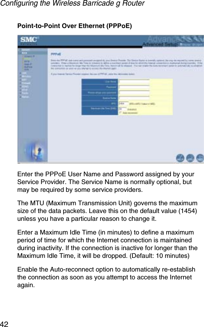 Configuring the Wireless Barricade g Router42Point-to-Point Over Ethernet (PPPoE)Enter the PPPoE User Name and Password assigned by your Service Provider. The Service Name is normally optional, but may be required by some service providers. The MTU (Maximum Transmission Unit) governs the maximum size of the data packets. Leave this on the default value (1454) unless you have a particular reason to change it. Enter a Maximum Idle Time (in minutes) to define a maximum period of time for which the Internet connection is maintained during inactivity. If the connection is inactive for longer than the Maximum Idle Time, it will be dropped. (Default: 10 minutes)Enable the Auto-reconnect option to automatically re-establish the connection as soon as you attempt to access the Internet again.