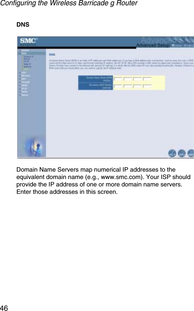 Configuring the Wireless Barricade g Router46DNSDomain Name Servers map numerical IP addresses to the equivalent domain name (e.g., www.smc.com). Your ISP should provide the IP address of one or more domain name servers. Enter those addresses in this screen.