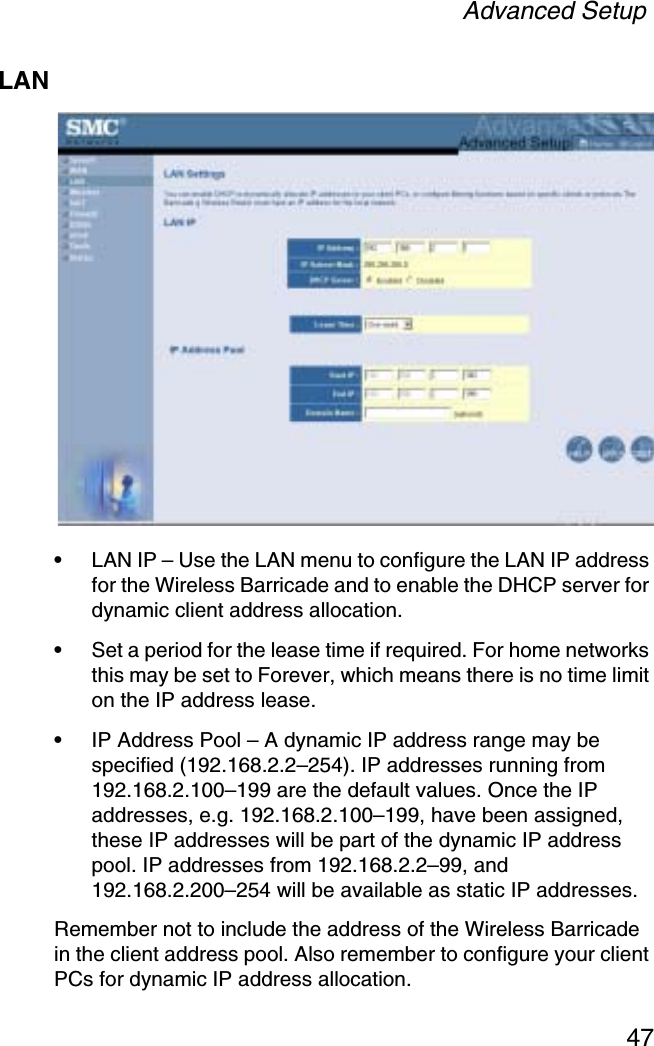 Advanced Setup47LAN•LAN IP – Use the LAN menu to configure the LAN IP address for the Wireless Barricade and to enable the DHCP server for dynamic client address allocation. •Set a period for the lease time if required. For home networks this may be set to Forever, which means there is no time limit on the IP address lease.•IP Address Pool – A dynamic IP address range may be specified (192.168.2.2–254). IP addresses running from 192.168.2.100–199 are the default values. Once the IP addresses, e.g. 192.168.2.100–199, have been assigned, these IP addresses will be part of the dynamic IP address pool. IP addresses from 192.168.2.2–99, and 192.168.2.200–254 will be available as static IP addresses.Remember not to include the address of the Wireless Barricade in the client address pool. Also remember to configure your client PCs for dynamic IP address allocation.
