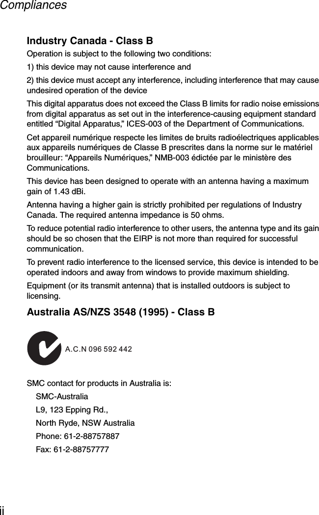 CompliancesiiIndustry Canada - Class BOperation is subject to the following two conditions:1) this device may not cause interference and2) this device must accept any interference, including interference that may cause undesired operation of the deviceThis digital apparatus does not exceed the Class B limits for radio noise emissions from digital apparatus as set out in the interference-causing equipment standard entitled “Digital Apparatus,” ICES-003 of the Department of Communications.Cet appareil numérique respecte les limites de bruits radioélectriques applicables aux appareils numériques de Classe B prescrites dans la norme sur le matériel brouilleur: “Appareils Numériques,” NMB-003 édictée par le ministère des Communications.This device has been designed to operate with an antenna having a maximum gain of 1.43 dBi. Antenna having a higher gain is strictly prohibited per regulations of Industry Canada. The required antenna impedance is 50 ohms.To reduce potential radio interference to other users, the antenna type and its gain should be so chosen that the EIRP is not more than required for successful communication.To prevent radio interference to the licensed service, this device is intended to be operated indoors and away from windows to provide maximum shielding.Equipment (or its transmit antenna) that is installed outdoors is subject to licensing.Australia AS/NZS 3548 (1995) - Class BSMC contact for products in Australia is:SMC-AustraliaL9, 123 Epping Rd.,North Ryde, NSW AustraliaPhone: 61-2-88757887Fax: 61-2-88757777ACN 066 352010A.C.N 096 592 442