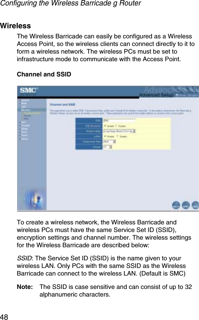 Configuring the Wireless Barricade g Router48WirelessThe Wireless Barricade can easily be configured as a Wireless Access Point, so the wireless clients can connect directly to it to form a wireless network. The wireless PCs must be set to infrastructure mode to communicate with the Access Point.Channel and SSIDTo create a wireless network, the Wireless Barricade and wireless PCs must have the same Service Set ID (SSID), encryption settings and channel number. The wireless settings for the Wireless Barricade are described below:SSID: The Service Set ID (SSID) is the name given to your wireless LAN. Only PCs with the same SSID as the Wireless Barricade can connect to the wireless LAN. (Default is SMC)Note: The SSID is case sensitive and can consist of up to 32 alphanumeric characters.