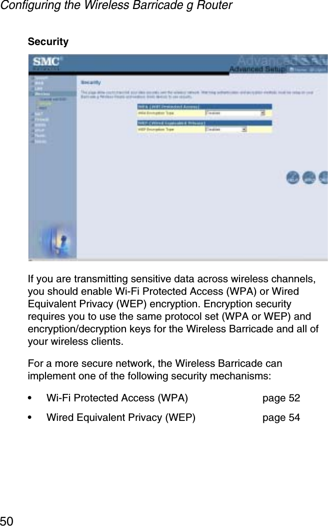 Configuring the Wireless Barricade g Router50SecurityIf you are transmitting sensitive data across wireless channels, you should enable Wi-Fi Protected Access (WPA) or Wired Equivalent Privacy (WEP) encryption. Encryption security requires you to use the same protocol set (WPA or WEP) and encryption/decryption keys for the Wireless Barricade and all of your wireless clients. For a more secure network, the Wireless Barricade can implement one of the following security mechanisms:•Wi-Fi Protected Access (WPA) page 52•Wired Equivalent Privacy (WEP)  page 54