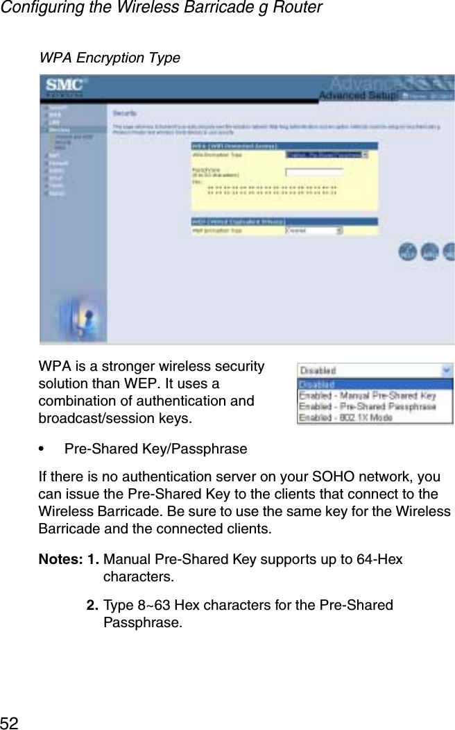 Configuring the Wireless Barricade g Router52WPA Encryption Type WPA is a stronger wireless security solution than WEP. It uses a combination of authentication and broadcast/session keys. •Pre-Shared Key/PassphraseIf there is no authentication server on your SOHO network, you can issue the Pre-Shared Key to the clients that connect to the Wireless Barricade. Be sure to use the same key for the Wireless Barricade and the connected clients.Notes: 1. Manual Pre-Shared Key supports up to 64-Hex characters. 2. Type 8~63 Hex characters for the Pre-Shared Passphrase.