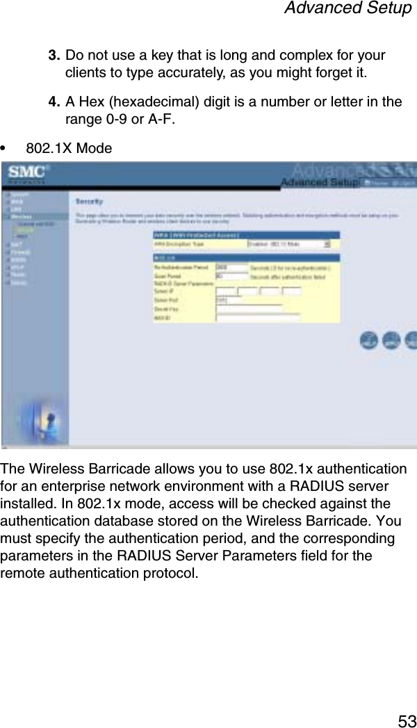 Advanced Setup53 3. Do not use a key that is long and complex for your clients to type accurately, as you might forget it. 4. A Hex (hexadecimal) digit is a number or letter in the range 0-9 or A-F.•802.1X Mode The Wireless Barricade allows you to use 802.1x authentication for an enterprise network environment with a RADIUS server installed. In 802.1x mode, access will be checked against the authentication database stored on the Wireless Barricade. You must specify the authentication period, and the corresponding parameters in the RADIUS Server Parameters field for the remote authentication protocol. 