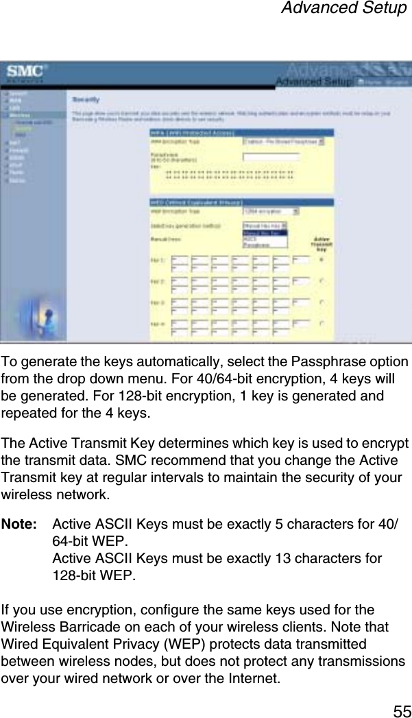 Advanced Setup55To generate the keys automatically, select the Passphrase option from the drop down menu. For 40/64-bit encryption, 4 keys will be generated. For 128-bit encryption, 1 key is generated and repeated for the 4 keys. The Active Transmit Key determines which key is used to encrypt the transmit data. SMC recommend that you change the Active Transmit key at regular intervals to maintain the security of your wireless network.Note: Active ASCII Keys must be exactly 5 characters for 40/64-bit WEP.Active ASCII Keys must be exactly 13 characters for 128-bit WEP. If you use encryption, configure the same keys used for the Wireless Barricade on each of your wireless clients. Note that Wired Equivalent Privacy (WEP) protects data transmitted between wireless nodes, but does not protect any transmissions over your wired network or over the Internet.