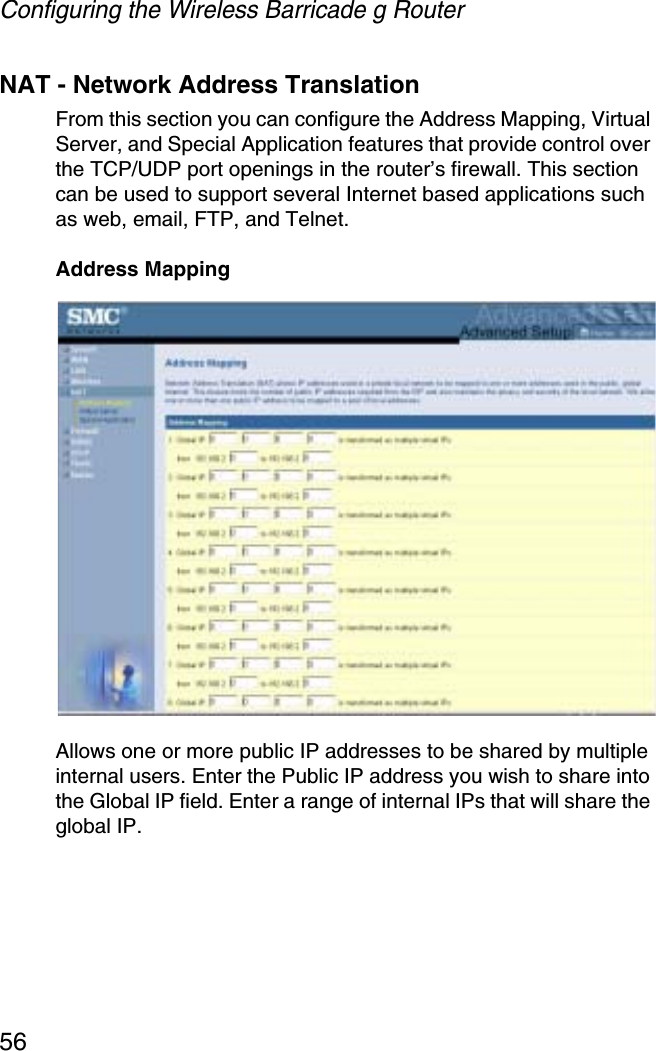 Configuring the Wireless Barricade g Router56NAT - Network Address TranslationFrom this section you can configure the Address Mapping, Virtual Server, and Special Application features that provide control over the TCP/UDP port openings in the router’s firewall. This section can be used to support several Internet based applications such as web, email, FTP, and Telnet.Address MappingAllows one or more public IP addresses to be shared by multiple internal users. Enter the Public IP address you wish to share into the Global IP field. Enter a range of internal IPs that will share the global IP.