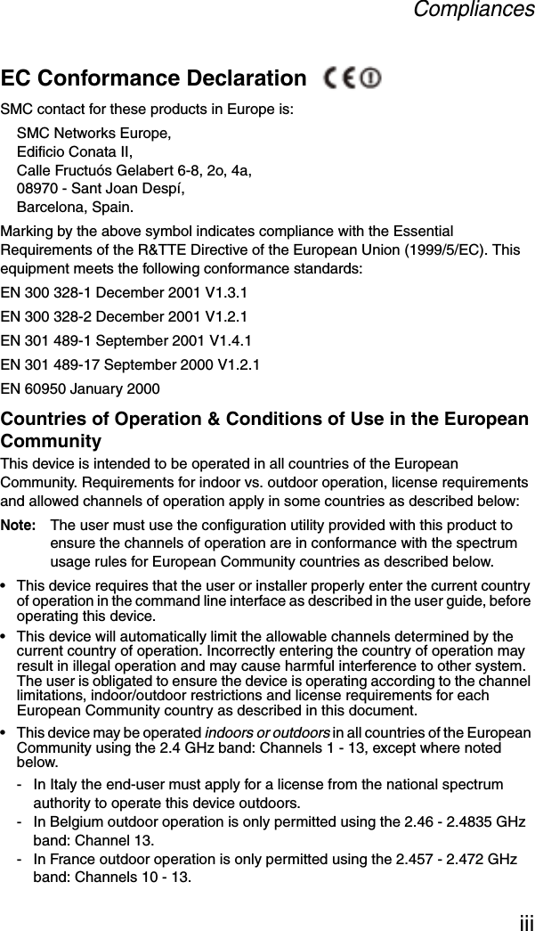 CompliancesiiiEC Conformance Declaration SMC contact for these products in Europe is:SMC Networks Europe,Edificio Conata II,Calle Fructuós Gelabert 6-8, 2o, 4a,08970 - Sant Joan Despí,Barcelona, Spain.Marking by the above symbol indicates compliance with the Essential Requirements of the R&amp;TTE Directive of the European Union (1999/5/EC). This equipment meets the following conformance standards:EN 300 328-1 December 2001 V1.3.1EN 300 328-2 December 2001 V1.2.1EN 301 489-1 September 2001 V1.4.1EN 301 489-17 September 2000 V1.2.1EN 60950 January 2000Countries of Operation &amp; Conditions of Use in the European CommunityThis device is intended to be operated in all countries of the European Community. Requirements for indoor vs. outdoor operation, license requirements and allowed channels of operation apply in some countries as described below:Note: The user must use the configuration utility provided with this product to ensure the channels of operation are in conformance with the spectrum usage rules for European Community countries as described below.• This device requires that the user or installer properly enter the current country of operation in the command line interface as described in the user guide, before operating this device.• This device will automatically limit the allowable channels determined by the current country of operation. Incorrectly entering the country of operation may result in illegal operation and may cause harmful interference to other system. The user is obligated to ensure the device is operating according to the channel limitations, indoor/outdoor restrictions and license requirements for each European Community country as described in this document.• This device may be operated indoors or outdoors in all countries of the European Community using the 2.4 GHz band: Channels 1 - 13, except where noted below.- In Italy the end-user must apply for a license from the national spectrum authority to operate this device outdoors. - In Belgium outdoor operation is only permitted using the 2.46 - 2.4835 GHz band: Channel 13.- In France outdoor operation is only permitted using the 2.457 - 2.472 GHz band: Channels 10 - 13.