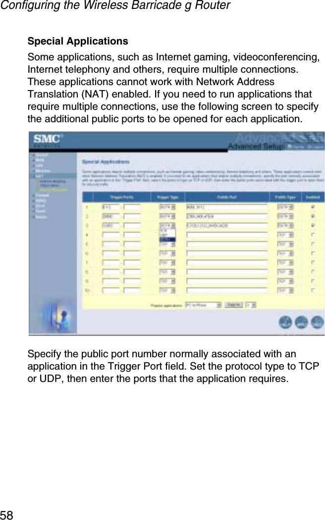 Configuring the Wireless Barricade g Router58Special ApplicationsSome applications, such as Internet gaming, videoconferencing, Internet telephony and others, require multiple connections. These applications cannot work with Network Address Translation (NAT) enabled. If you need to run applications that require multiple connections, use the following screen to specify the additional public ports to be opened for each application.Specify the public port number normally associated with an application in the Trigger Port field. Set the protocol type to TCP or UDP, then enter the ports that the application requires. 