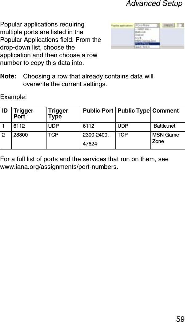 Advanced Setup59Popular applications requiring multiple ports are listed in the Popular Applications field. From the drop-down list, choose the application and then choose a row number to copy this data into.Note: Choosing a row that already contains data will overwrite the current settings.Example:For a full list of ports and the services that run on them, see www.iana.org/assignments/port-numbers.ID Trigger PortTrigger TypePublic Port  Public Type Comment 1 6112 UDP 6112 UDP  Battle.net2 28800 TCP 2300-2400,47624TCP MSN Game Zone