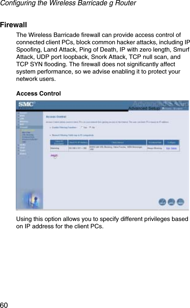 Configuring the Wireless Barricade g Router60FirewallThe Wireless Barricade firewall can provide access control of connected client PCs, block common hacker attacks, including IP Spoofing, Land Attack, Ping of Death, IP with zero length, Smurf Attack, UDP port loopback, Snork Attack, TCP null scan, and TCP SYN flooding. The firewall does not significantly affect system performance, so we advise enabling it to protect your network users.Access ControlUsing this option allows you to specify different privileges based on IP address for the client PCs.