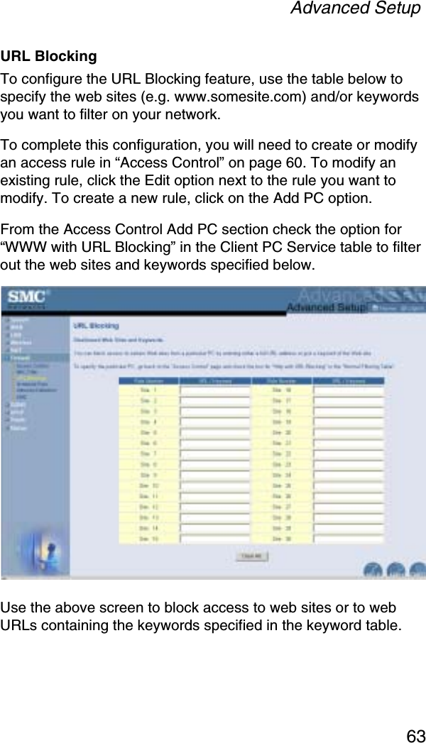 Advanced Setup63URL BlockingTo configure the URL Blocking feature, use the table below to specify the web sites (e.g. www.somesite.com) and/or keywords you want to filter on your network. To complete this configuration, you will need to create or modify an access rule in “Access Control” on page 60. To modify an existing rule, click the Edit option next to the rule you want to modify. To create a new rule, click on the Add PC option.From the Access Control Add PC section check the option for “WWW with URL Blocking” in the Client PC Service table to filter out the web sites and keywords specified below.Use the above screen to block access to web sites or to web URLs containing the keywords specified in the keyword table.