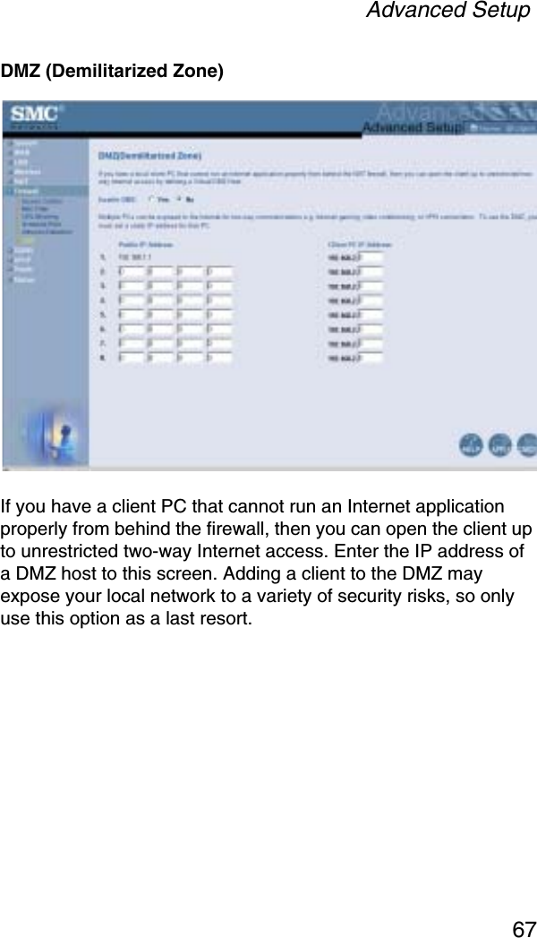 Advanced Setup67DMZ (Demilitarized Zone)If you have a client PC that cannot run an Internet application properly from behind the firewall, then you can open the client up to unrestricted two-way Internet access. Enter the IP address of a DMZ host to this screen. Adding a client to the DMZ may expose your local network to a variety of security risks, so only use this option as a last resort.