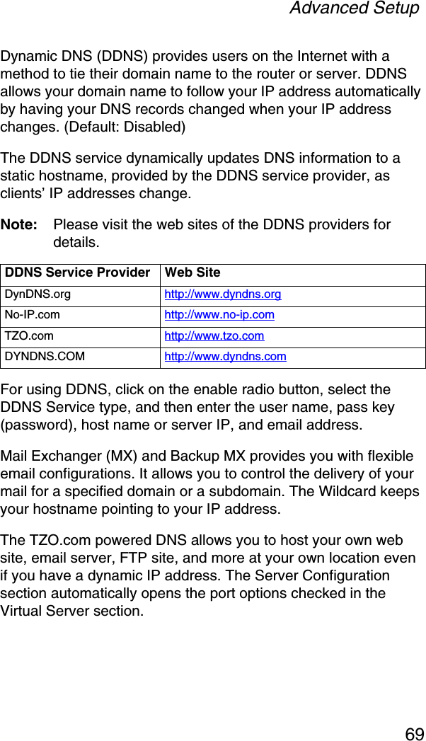 Advanced Setup69Dynamic DNS (DDNS) provides users on the Internet with a method to tie their domain name to the router or server. DDNS allows your domain name to follow your IP address automatically by having your DNS records changed when your IP address changes. (Default: Disabled)The DDNS service dynamically updates DNS information to a static hostname, provided by the DDNS service provider, as clients’ IP addresses change.Note: Please visit the web sites of the DDNS providers for details.For using DDNS, click on the enable radio button, select the DDNS Service type, and then enter the user name, pass key (password), host name or server IP, and email address. Mail Exchanger (MX) and Backup MX provides you with flexible email configurations. It allows you to control the delivery of your mail for a specified domain or a subdomain. The Wildcard keeps your hostname pointing to your IP address.The TZO.com powered DNS allows you to host your own web site, email server, FTP site, and more at your own location even if you have a dynamic IP address. The Server Configuration section automatically opens the port options checked in the Virtual Server section. DDNS Service Provider Web SiteDynDNS.org http://www.dyndns.orgNo-IP.com http://www.no-ip.comTZO.com http://www.tzo.comDYNDNS.COM http://www.dyndns.com