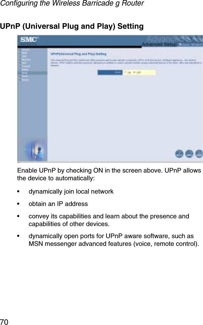 Configuring the Wireless Barricade g Router70UPnP (Universal Plug and Play) SettingEnable UPnP by checking ON in the screen above. UPnP allows the device to automatically:•dynamically join local network•obtain an IP address•convey its capabilities and learn about the presence and capabilities of other devices. •dynamically open ports for UPnP aware software, such as MSN messenger advanced features (voice, remote control).