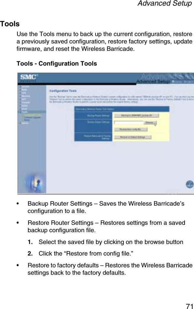 Advanced Setup71ToolsUse the Tools menu to back up the current configuration, restore a previously saved configuration, restore factory settings, update firmware, and reset the Wireless Barricade.Tools - Configuration Tools•Backup Router Settings – Saves the Wireless Barricade’s configuration to a file.•Restore Router Settings – Restores settings from a saved backup configuration file. 1. Select the saved file by clicking on the browse button2. Click the “Restore from config file.”•Restore to factory defaults – Restores the Wireless Barricade settings back to the factory defaults.