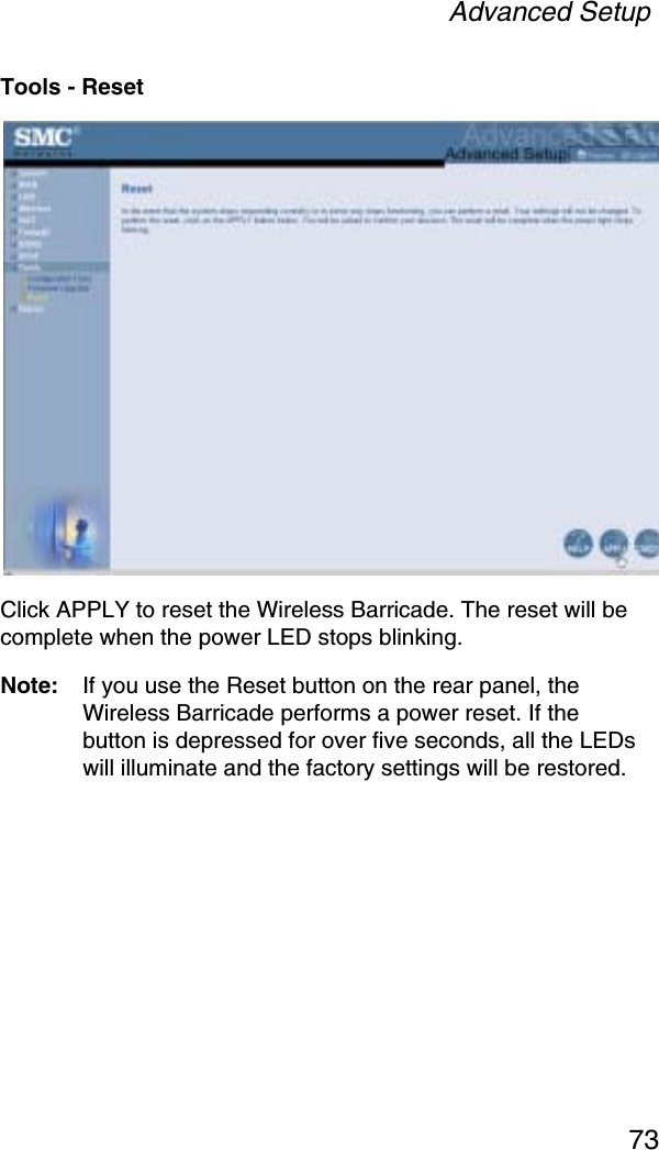 Advanced Setup73Tools - ResetClick APPLY to reset the Wireless Barricade. The reset will be complete when the power LED stops blinking. Note: If you use the Reset button on the rear panel, the Wireless Barricade performs a power reset. If the button is depressed for over five seconds, all the LEDs will illuminate and the factory settings will be restored.