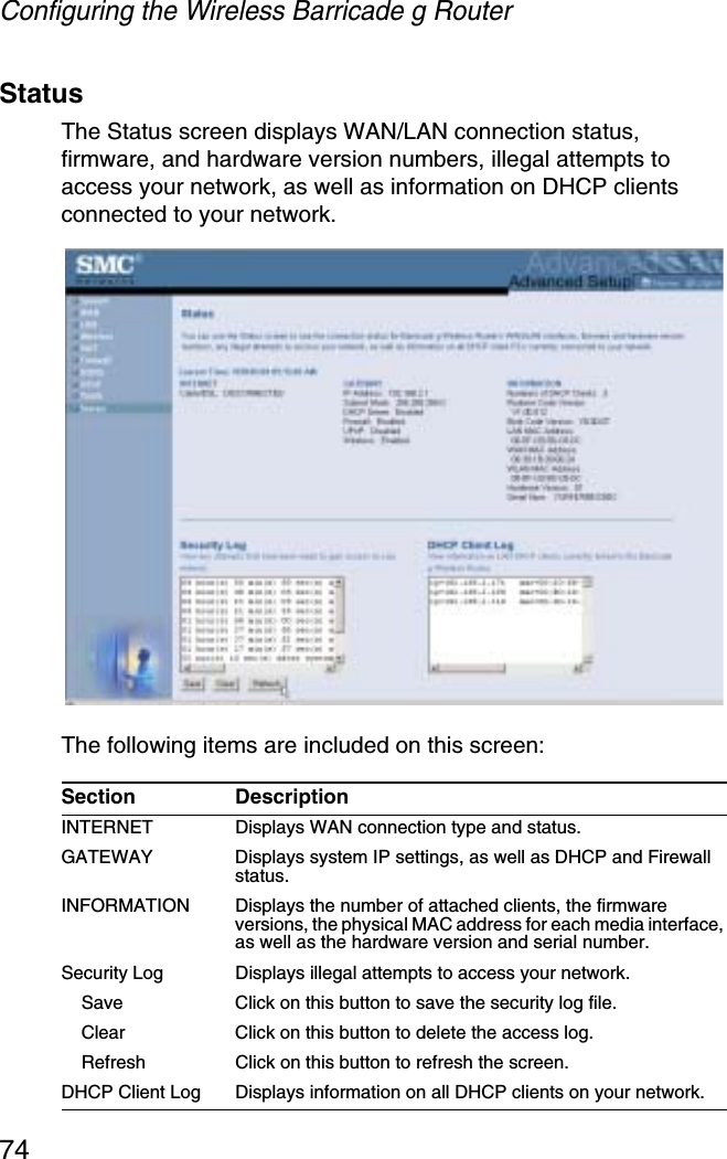 Configuring the Wireless Barricade g Router74StatusThe Status screen displays WAN/LAN connection status, firmware, and hardware version numbers, illegal attempts to access your network, as well as information on DHCP clients connected to your network.The following items are included on this screen:Section DescriptionINTERNET Displays WAN connection type and status.GATEWAY Displays system IP settings, as well as DHCP and Firewall status.INFORMATION Displays the number of attached clients, the firmware versions, the physical MAC address for each media interface, as well as the hardware version and serial number.Security Log Displays illegal attempts to access your network.Save Click on this button to save the security log file.Clear Click on this button to delete the access log.Refresh Click on this button to refresh the screen.DHCP Client Log  Displays information on all DHCP clients on your network.