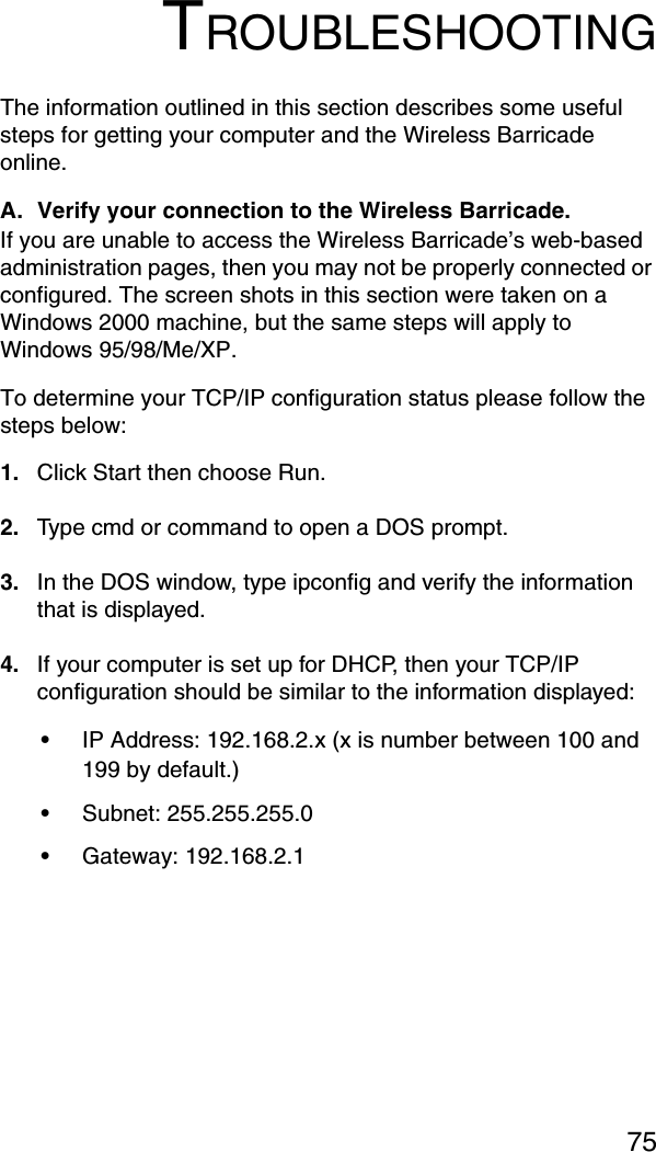 75TROUBLESHOOTINGThe information outlined in this section describes some useful steps for getting your computer and the Wireless Barricade online. A. Verify your connection to the Wireless Barricade. If you are unable to access the Wireless Barricade’s web-based administration pages, then you may not be properly connected or configured. The screen shots in this section were taken on a Windows 2000 machine, but the same steps will apply to Windows 95/98/Me/XP. To determine your TCP/IP configuration status please follow the steps below: 1. Click Start then choose Run. 2. Type cmd or command to open a DOS prompt. 3. In the DOS window, type ipconfig and verify the information that is displayed. 4. If your computer is set up for DHCP, then your TCP/IP configuration should be similar to the information displayed: •IP Address: 192.168.2.x (x is number between 100 and 199 by default.) •Subnet: 255.255.255.0 •Gateway: 192.168.2.1