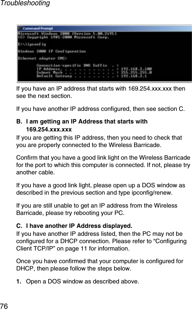 Troubleshooting76If you have an IP address that starts with 169.254.xxx.xxx then see the next section. If you have another IP address configured, then see section C. B. I am getting an IP Address that starts with 169.254.xxx.xxx If you are getting this IP address, then you need to check that you are properly connected to the Wireless Barricade. Confirm that you have a good link light on the Wireless Barricade for the port to which this computer is connected. If not, please try another cable. If you have a good link light, please open up a DOS window as described in the previous section and type ipconfig/renew. If you are still unable to get an IP address from the Wireless Barricade, please try rebooting your PC. C. I have another IP Address displayed. If you have another IP address listed, then the PC may not be configured for a DHCP connection. Please refer to “Configuring Client TCP/IP” on page 11 for information.Once you have confirmed that your computer is configured for DHCP, then please follow the steps below. 1. Open a DOS window as described above. 