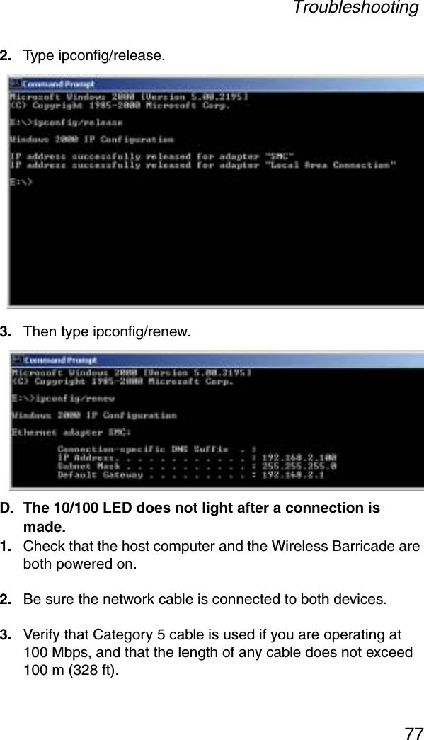 Troubleshooting772. Type ipconfig/release.3. Then type ipconfig/renew.D. The 10/100 LED does not light after a connection is made.1. Check that the host computer and the Wireless Barricade are both powered on.2. Be sure the network cable is connected to both devices.3. Verify that Category 5 cable is used if you are operating at 100 Mbps, and that the length of any cable does not exceed 100 m (328 ft).