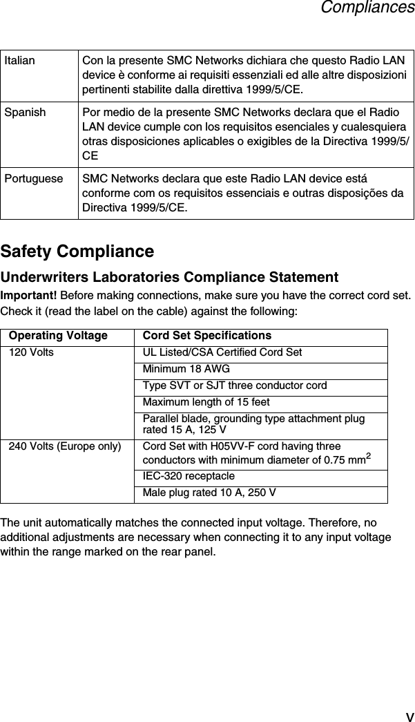 CompliancesvSafety ComplianceUnderwriters Laboratories Compliance StatementImportant! Before making connections, make sure you have the correct cord set. Check it (read the label on the cable) against the following:The unit automatically matches the connected input voltage. Therefore, no additional adjustments are necessary when connecting it to any input voltage within the range marked on the rear panel.Italian Con la presente SMC Networks dichiara che questo Radio LAN device è conforme ai requisiti essenziali ed alle altre disposizioni pertinenti stabilite dalla direttiva 1999/5/CE.Spanish Por medio de la presente SMC Networks declara que el Radio LAN device cumple con los requisitos esenciales y cualesquiera otras disposiciones aplicables o exigibles de la Directiva 1999/5/CEPortuguese SMC Networks declara que este Radio LAN device está conforme com os requisitos essenciais e outras disposições da Directiva 1999/5/CE.Operating Voltage Cord Set Specifications120 Volts UL Listed/CSA Certified Cord SetMinimum 18 AWGType SVT or SJT three conductor cordMaximum length of 15 feetParallel blade, grounding type attachment plug rated 15 A, 125 V240 Volts (Europe only) Cord Set with H05VV-F cord having three conductors with minimum diameter of 0.75 mm2IEC-320 receptacleMale plug rated 10 A, 250 V