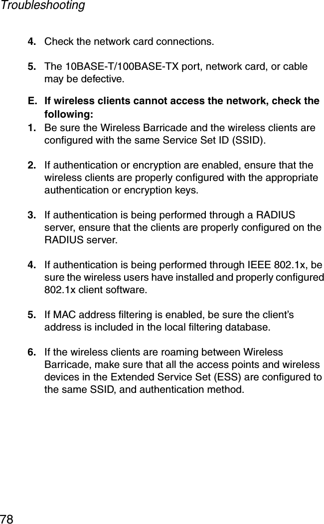 Troubleshooting784. Check the network card connections.5. The 10BASE-T/100BASE-TX port, network card, or cable may be defective.E. If wireless clients cannot access the network, check the following:1. Be sure the Wireless Barricade and the wireless clients are configured with the same Service Set ID (SSID).2. If authentication or encryption are enabled, ensure that the wireless clients are properly configured with the appropriate authentication or encryption keys.3. If authentication is being performed through a RADIUS server, ensure that the clients are properly configured on the RADIUS server.4. If authentication is being performed through IEEE 802.1x, be sure the wireless users have installed and properly configured 802.1x client software.5. If MAC address filtering is enabled, be sure the client’s address is included in the local filtering database.6. If the wireless clients are roaming between Wireless Barricade, make sure that all the access points and wireless devices in the Extended Service Set (ESS) are configured to the same SSID, and authentication method.