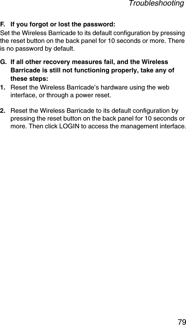 Troubleshooting79F. If you forgot or lost the password:Set the Wireless Barricade to its default configuration by pressing the reset button on the back panel for 10 seconds or more. There is no password by default.G. If all other recovery measures fail, and the Wireless Barricade is still not functioning properly, take any of these steps:1. Reset the Wireless Barricade’s hardware using the web interface, or through a power reset.2. Reset the Wireless Barricade to its default configuration by pressing the reset button on the back panel for 10 seconds or more. Then click LOGIN to access the management interface.