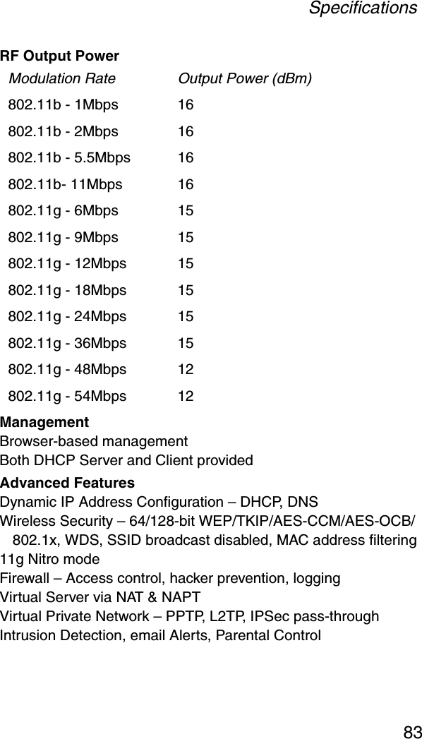 Specifications83RF Output PowerManagement Browser-based managementBoth DHCP Server and Client providedAdvanced FeaturesDynamic IP Address Configuration – DHCP, DNSWireless Security – 64/128-bit WEP/TKIP/AES-CCM/AES-OCB/ 802.1x, WDS, SSID broadcast disabled, MAC address filtering11g Nitro modeFirewall – Access control, hacker prevention, loggingVirtual Server via NAT &amp; NAPTVirtual Private Network – PPTP, L2TP, IPSec pass-throughIntrusion Detection, email Alerts, Parental ControlModulation Rate Output Power (dBm)802.11b - 1Mbps 16802.11b - 2Mbps 16802.11b - 5.5Mbps 16802.11b- 11Mbps 16802.11g - 6Mbps 15802.11g - 9Mbps 15802.11g - 12Mbps 15802.11g - 18Mbps  15802.11g - 24Mbps  15802.11g - 36Mbps 15802.11g - 48Mbps 12802.11g - 54Mbps  12