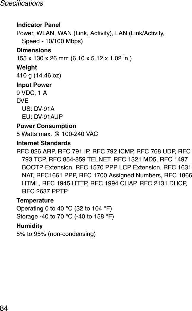 Specifications84Indicator PanelPower, WLAN, WAN (Link, Activity), LAN (Link/Activity, Speed - 10/100 Mbps)Dimensions155 x 130 x 26 mm (6.10 x 5.12 x 1.02 in.)Weight410 g (14.46 oz)Input Power9 VDC, 1 ADVEUS: DV-91AEU: DV-91AUPPower Consumption5 Watts max. @ 100-240 VACInternet StandardsRFC 826 ARP, RFC 791 IP, RFC 792 ICMP, RFC 768 UDP, RFC 793 TCP, RFC 854-859 TELNET, RFC 1321 MD5, RFC 1497 BOOTP Extension, RFC 1570 PPP LCP Extension, RFC 1631 NAT, RFC1661 PPP, RFC 1700 Assigned Numbers, RFC 1866 HTML, RFC 1945 HTTP, RFC 1994 CHAP, RFC 2131 DHCP, RFC 2637 PPTPTemperatureOperating 0 to 40 °C (32 to 104 °F)Storage -40 to 70 °C (-40 to 158 °F)Humidity5% to 95% (non-condensing)