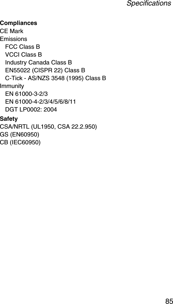 Specifications85CompliancesCE MarkEmissionsFCC Class BVCCI Class BIndustry Canada Class BEN55022 (CISPR 22) Class BC-Tick - AS/NZS 3548 (1995) Class BImmunityEN 61000-3-2/3EN 61000-4-2/3/4/5/6/8/11DGT LP0002: 2004SafetyCSA/NRTL (UL1950, CSA 22.2.950)GS (EN60950)CB (IEC60950)