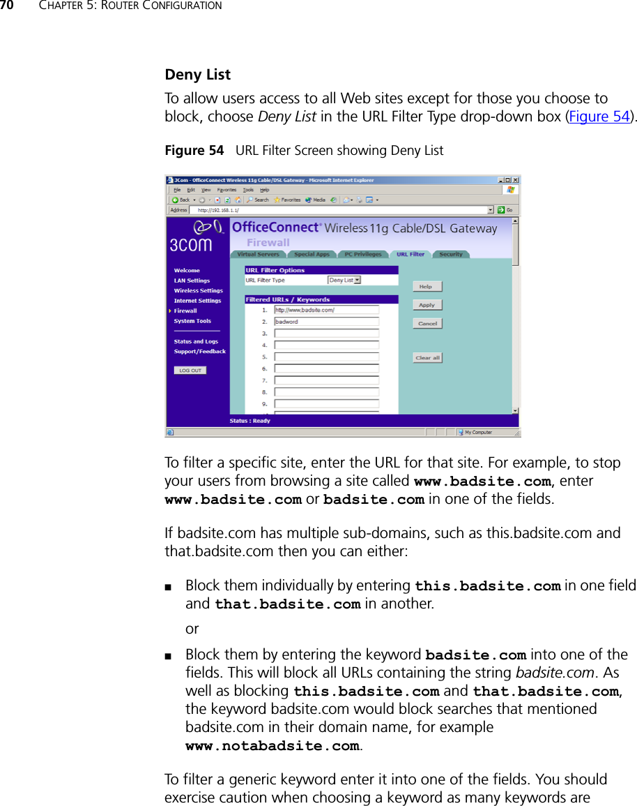 70 CHAPTER 5: ROUTER CONFIGURATIONDeny ListTo allow users access to all Web sites except for those you choose to block, choose Deny List in the URL Filter Type drop-down box (Figure 54).Figure 54   URL Filter Screen showing Deny ListTo filter a specific site, enter the URL for that site. For example, to stop your users from browsing a site called www.badsite.com, enter www.badsite.com or badsite.com in one of the fields.If badsite.com has multiple sub-domains, such as this.badsite.com and that.badsite.com then you can either:■Block them individually by entering this.badsite.com in one field and that.badsite.com in another.or■Block them by entering the keyword badsite.com into one of the fields. This will block all URLs containing the string badsite.com. As well as blocking this.badsite.com and that.badsite.com, the keyword badsite.com would block searches that mentioned badsite.com in their domain name, for example www.notabadsite.com.To filter a generic keyword enter it into one of the fields. You should exercise caution when choosing a keyword as many keywords are 