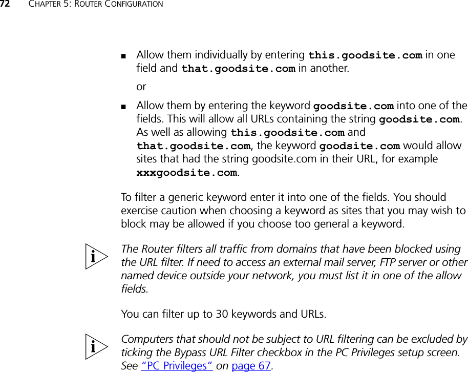 72 CHAPTER 5: ROUTER CONFIGURATION■Allow them individually by entering this.goodsite.com in one field and that.goodsite.com in another.or■Allow them by entering the keyword goodsite.com into one of the fields. This will allow all URLs containing the string goodsite.com. As well as allowing this.goodsite.com and that.goodsite.com, the keyword goodsite.com would allow sites that had the string goodsite.com in their URL, for example xxxgoodsite.com.To filter a generic keyword enter it into one of the fields. You should exercise caution when choosing a keyword as sites that you may wish to block may be allowed if you choose too general a keyword.The Router filters all traffic from domains that have been blocked using the URL filter. If need to access an external mail server, FTP server or other named device outside your network, you must list it in one of the allow fields.You can filter up to 30 keywords and URLs.Computers that should not be subject to URL filtering can be excluded by ticking the Bypass URL Filter checkbox in the PC Privileges setup screen. See “PC Privileges” on page 67.